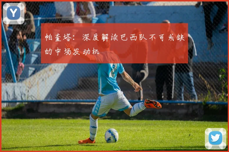 帕奎塔：深度解读巴西队不可或缺的中场发动机