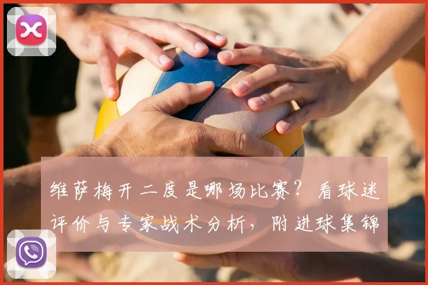 维萨梅开二度是哪场比赛?看球迷评价与专家战术分析,附进球集锦