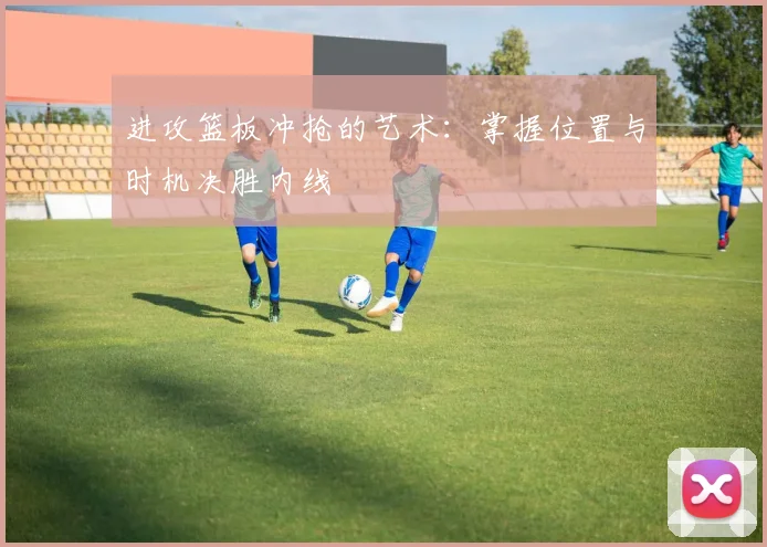 进攻篮板冲抢的艺术:掌握位置与时机决胜内线