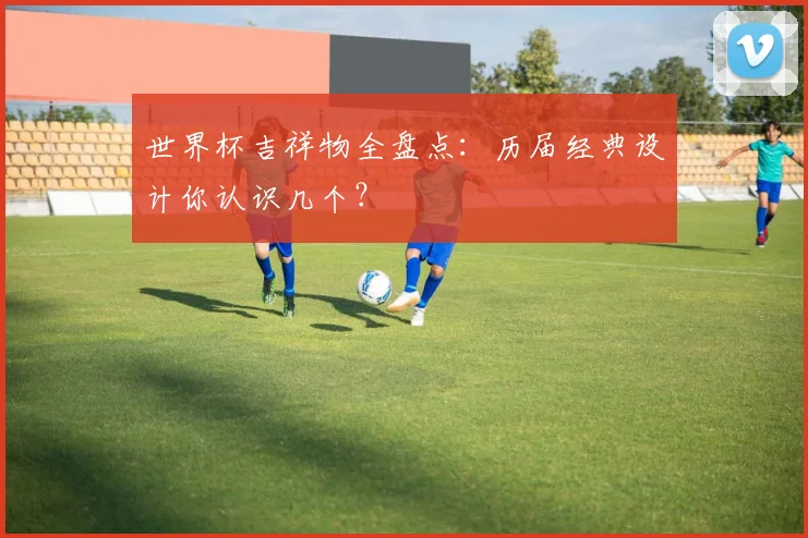 世界杯吉祥物全盘点：历届经典设计你认识几个？