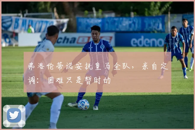 弗洛伦蒂诺安抚皇马全队，亲自定调：困难只是暂时的