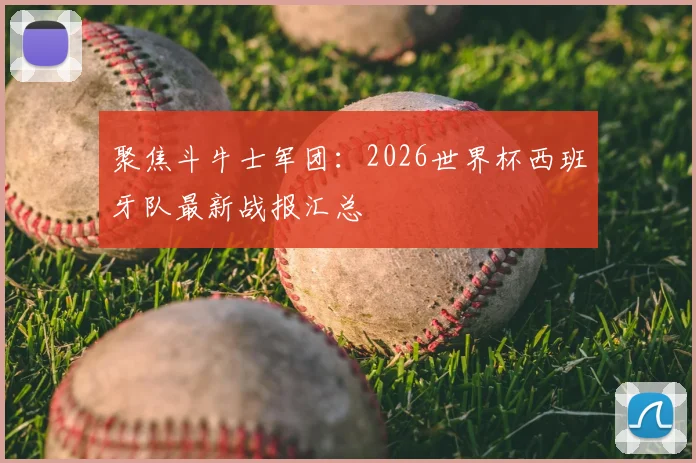 聚焦斗牛士军团：2026世界杯西班牙队最新战报汇总
