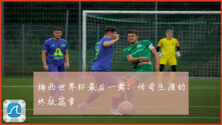 梅西世界杯最后一舞：传奇生涯的终极篇章