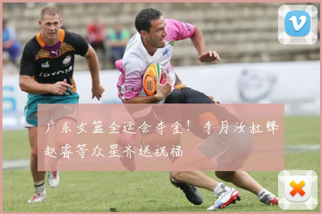 广东女篮全运会夺金！李月汝杜锋赵睿等众星齐送祝福