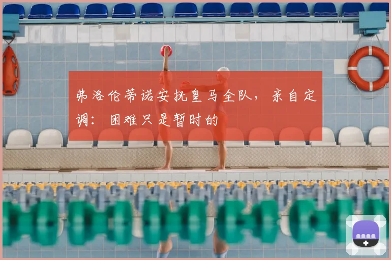 弗洛伦蒂诺安抚皇马全队,亲自定调:困难只是暂时的