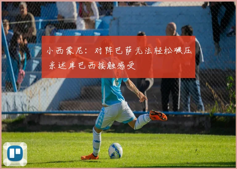 小西蒙尼：对阵巴萨无法轻松碾压 亲述库巴西接触感受