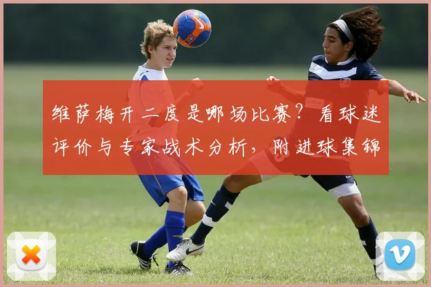 维萨梅开二度是哪场比赛?看球迷评价与专家战术分析,附进球集锦