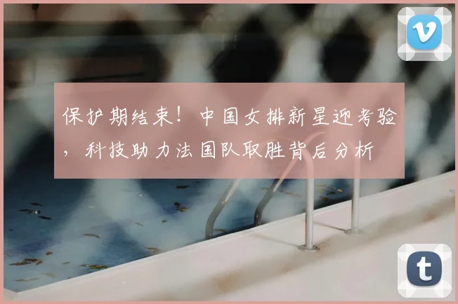 保护期结束！中国女排新星迎考验，科技助力法国队取胜背后分析