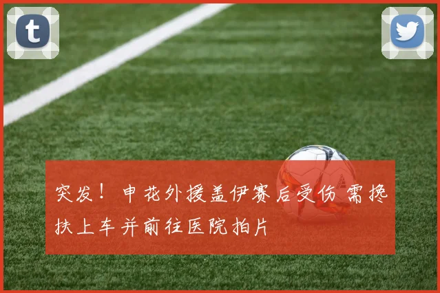 突发！申花外援盖伊赛后受伤 需搀扶上车并前往医院拍片